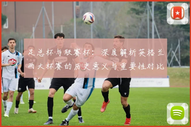 足总杯与联赛杯:深度解析英格兰两大杯赛的历史意义与重要性对比