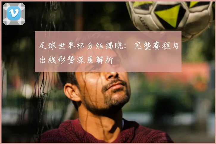 足球世界杯分组揭晓：完整赛程与出线形势深度解析