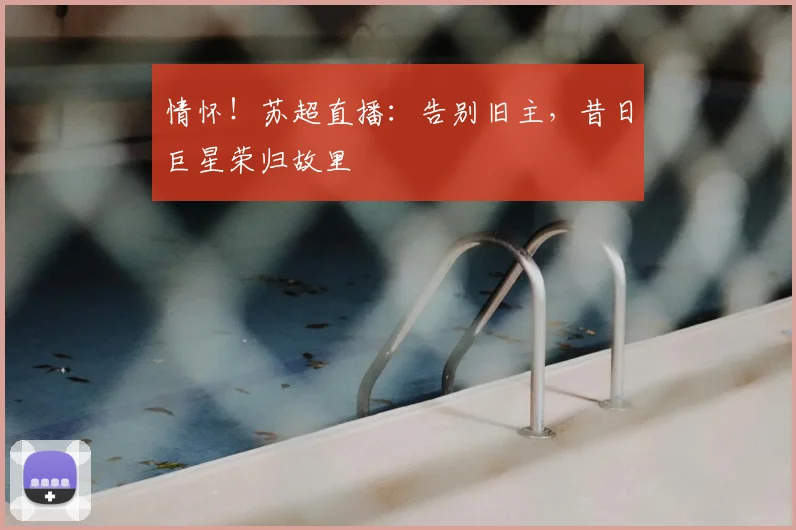 情怀！苏超直播：告别旧主，昔日巨星荣归故里