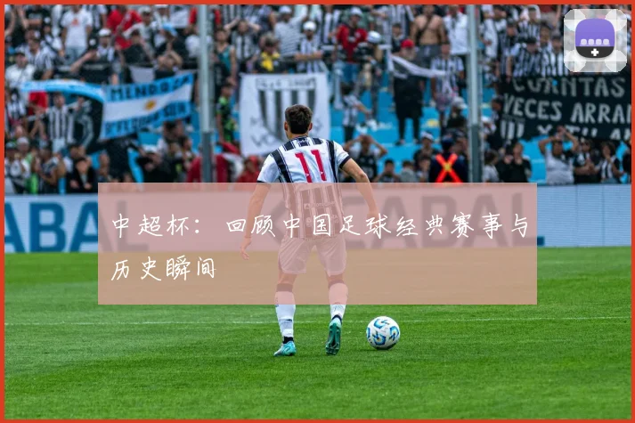 中超杯：回顾中国足球经典赛事与历史瞬间